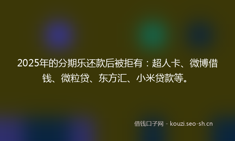 2025年的分期乐还款后被拒有：超人卡、微博借钱、微粒贷、东方汇、小米贷款等。