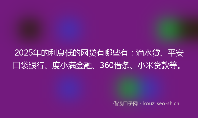 2025年的利息低的网贷有哪些有：滴水贷、平安口袋银行、度小满金融、360借条、小米贷款等。