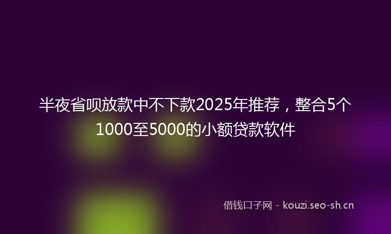 半夜省呗放款中不下款2025年推荐，整合5个1000至5000的小额贷款软件