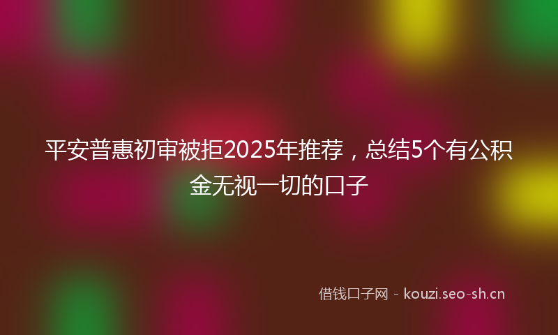 平安普惠初审被拒2025年推荐，总结5个有公积金无视一切的口子