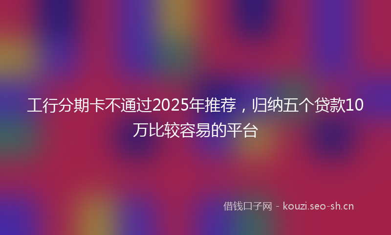 工行分期卡不通过2025年推荐,归纳五个贷款10万比较容易的平台