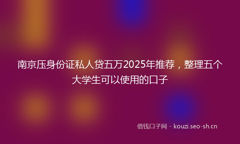 南京压身份证私人贷五万2025年推荐，整理五个大学生可以使用的口子