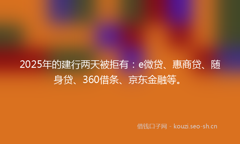 2025年的建行两天被拒有：e微贷、惠商贷、随身贷、360借条、京东金融等。