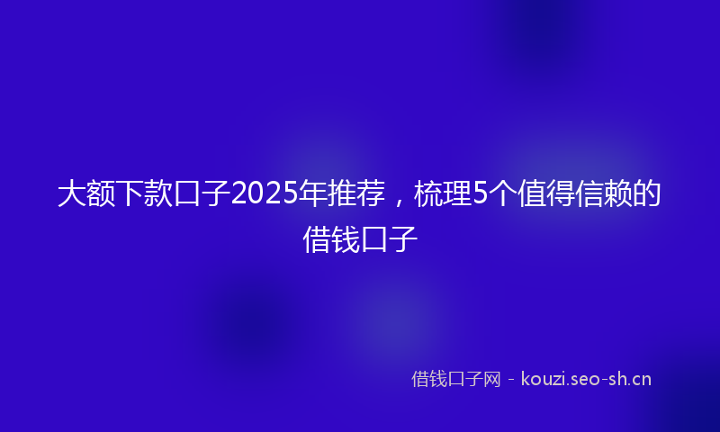 大额下款口子2025年推荐，梳理5个值得信赖的借钱口子