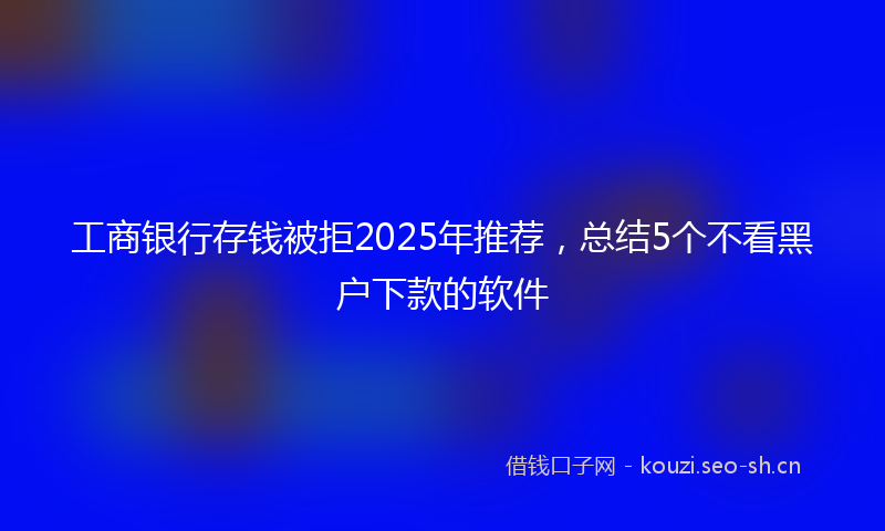 工商银行存钱被拒2025年推荐，总结5个不看黑户下款的软件