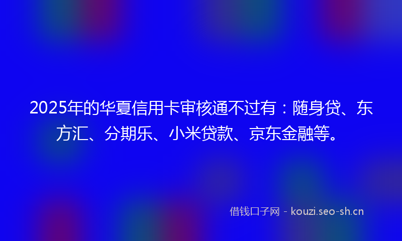 2025年的华夏信用卡审核通不过有：随身贷、东方汇、分期乐、小米贷款、京东金融等。