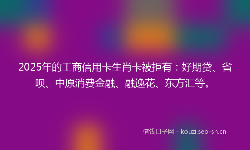 2025年的工商信用卡生肖卡被拒有：好期贷、省呗、中原消费金融、融逸花、东方汇等。
