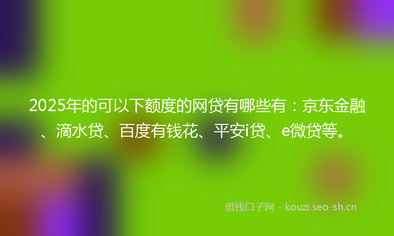 2025年的可以下额度的网贷有哪些有：京东金融、滴水贷、百度有钱花、平安i贷、e微贷等。