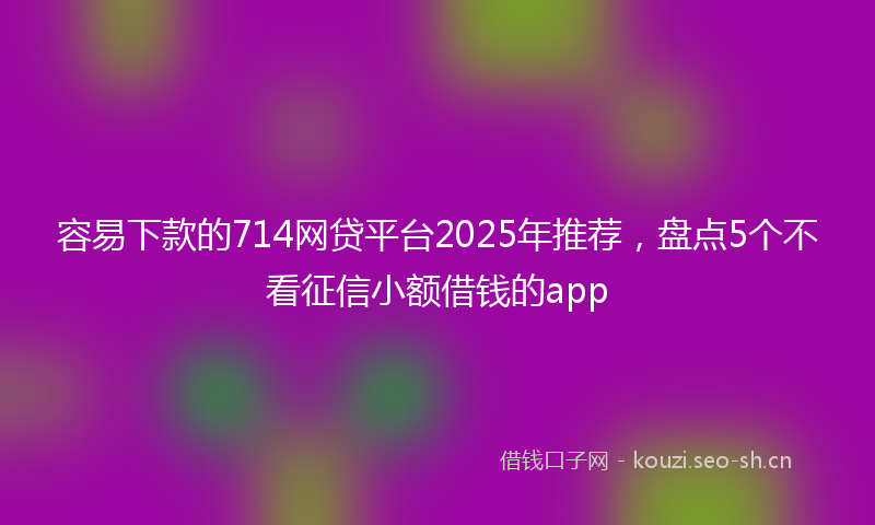 容易下款的714网贷平台2025年推荐，盘点5个不看征信小额借钱的app