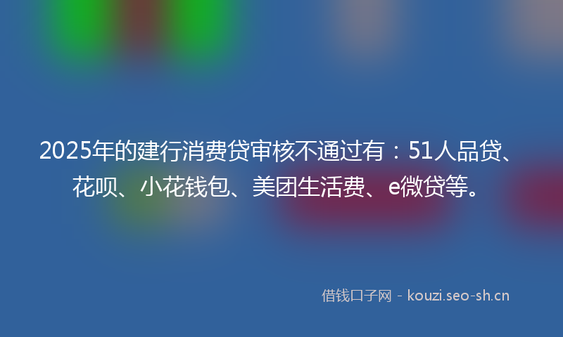 2025年的建行消费贷审核不通过有：51人品贷、花呗、小花钱包、美团生活费、e微贷等。