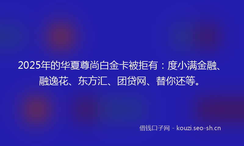 2025年的华夏尊尚白金卡被拒有:度小满金融、融逸花、东方汇、团贷网、替你还等。
