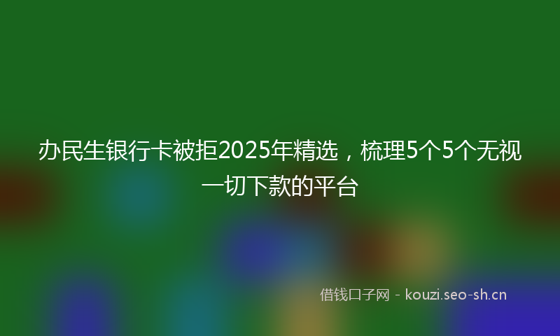 办民生银行卡被拒2025年精选，梳理5个5个无视一切下款的平台