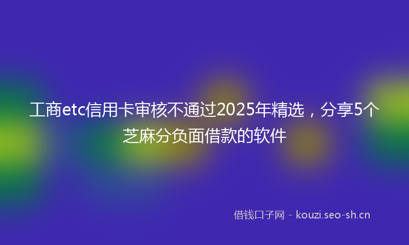 工商etc信用卡审核不通过2025年精选，分享5个芝麻分负面借款的软件