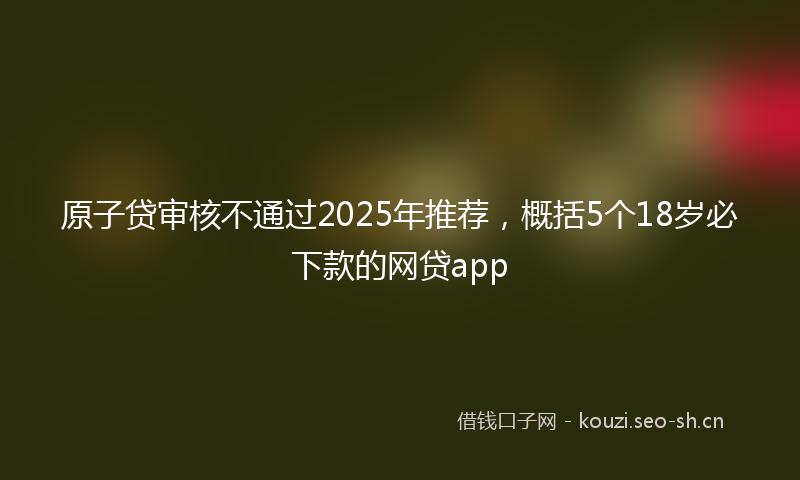 原子贷审核不通过2025年推荐,概括5个18岁必下款的网贷app