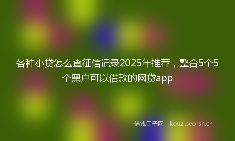 各种小贷怎么查征信记录2025年推荐，整合5个5个黑户可以借款的网贷app