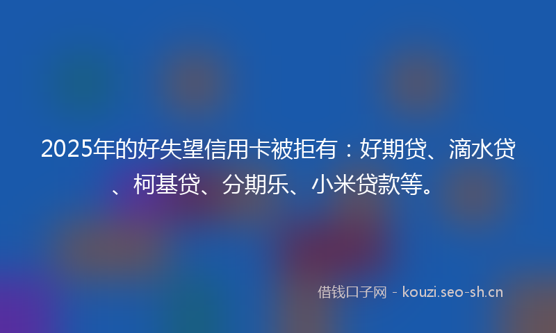 2025年的好失望信用卡被拒有：好期贷、滴水贷、柯基贷、分期乐、小米贷款等。