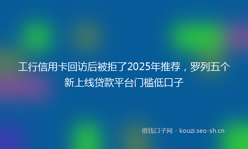 工行信用卡回访后被拒了2025年推荐,罗列五个新上线贷款平台门槛低口子