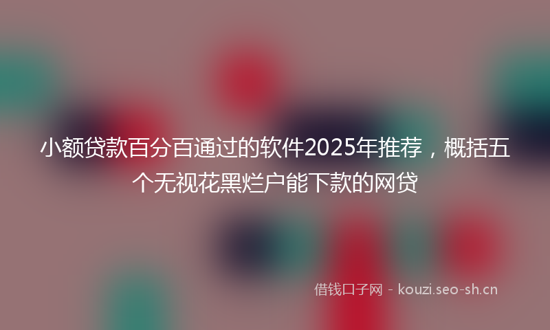 小额贷款百分百通过的软件2025年推荐，概括五个无视花黑烂户能下款的网贷