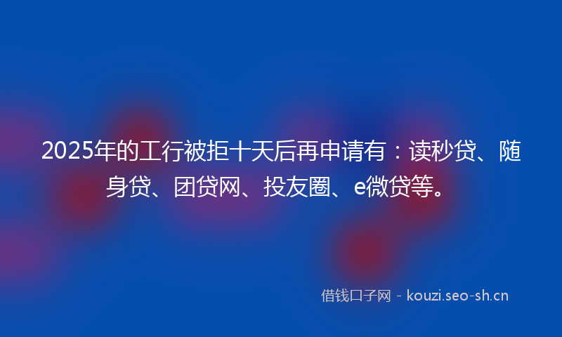 2025年的工行被拒十天后再申请有：读秒贷、随身贷、团贷网、投友圈、e微贷等。