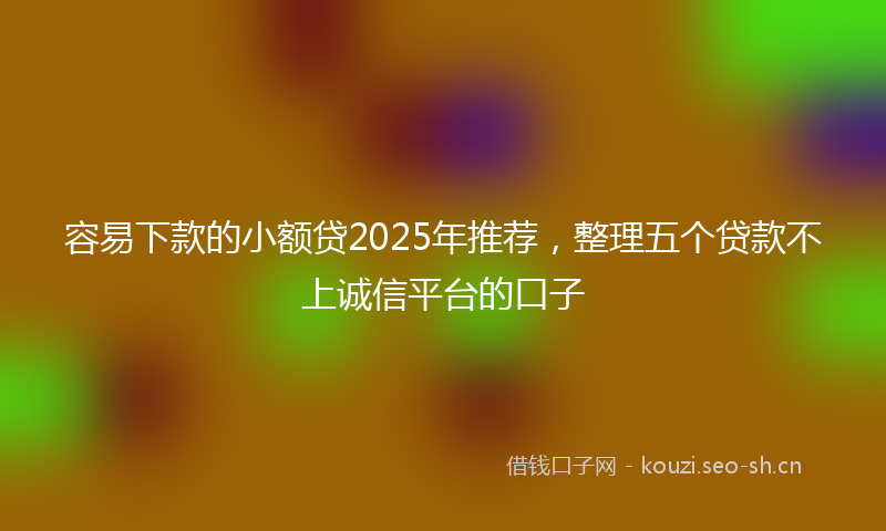 容易下款的小额贷2025年推荐,整理五个贷款不上诚信平台的口子