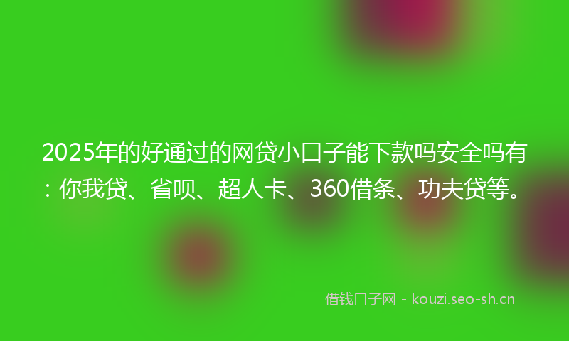 2025年的好通过的网贷小口子能下款吗安全吗有：你我贷、省呗、超人卡、360借条、功夫贷等。