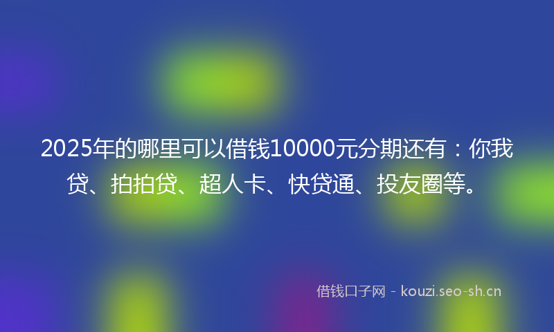 2025年的哪里可以借钱10000元分期还有：你我贷、拍拍贷、超人卡、快贷通、投友圈等。