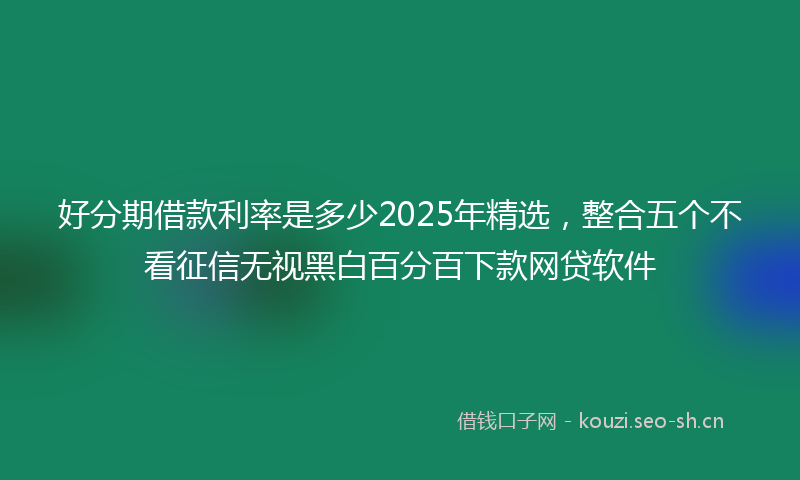 好分期借款利率是多少2025年精选，整合五个不看征信无视黑白百分百下款网贷软件