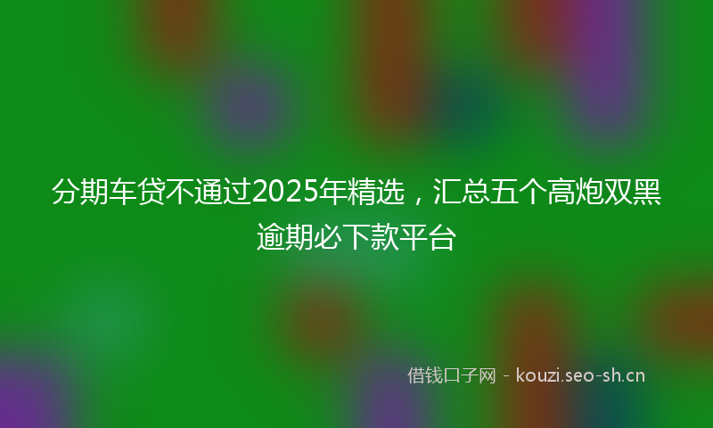 分期车贷不通过2025年精选，汇总五个高炮双黑逾期必下款平台