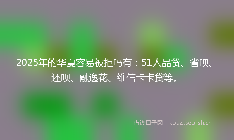 2025年的华夏容易被拒吗有：51人品贷、省呗、还呗、融逸花、维信卡卡贷等。