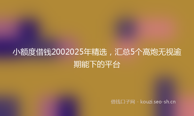 小额度借钱2002025年精选，汇总5个高炮无视逾期能下的平台
