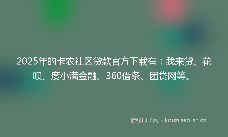 2025年的卡农社区贷款官方下载有：我来贷、花呗、度小满金融、360借条、团贷网等。