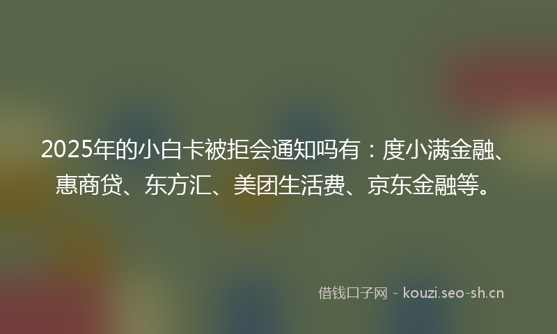 2025年的小白卡被拒会通知吗有：度小满金融、惠商贷、东方汇、美团生活费、京东金融等。