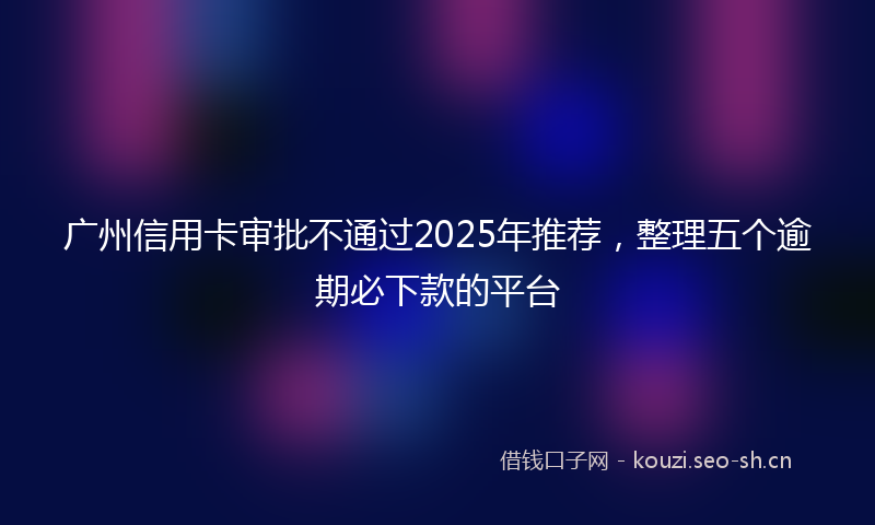 广州信用卡审批不通过2025年推荐,整理五个逾期必下款的平台