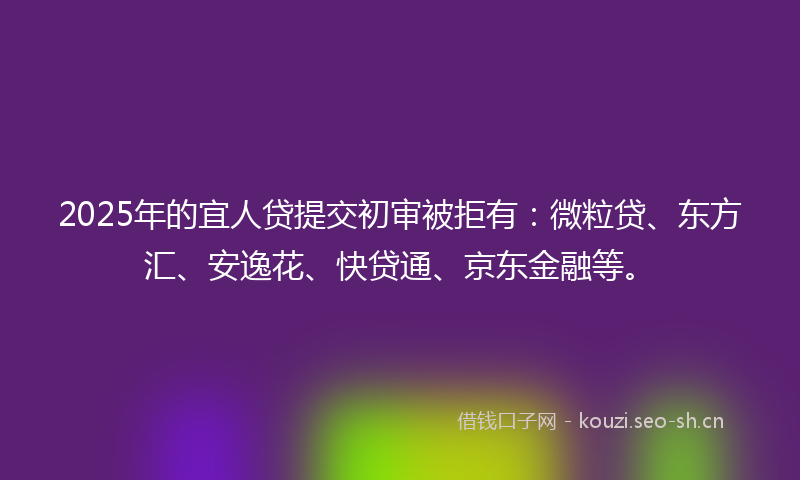 2025年的宜人贷提交初审被拒有：微粒贷、东方汇、安逸花、快贷通、京东金融等。