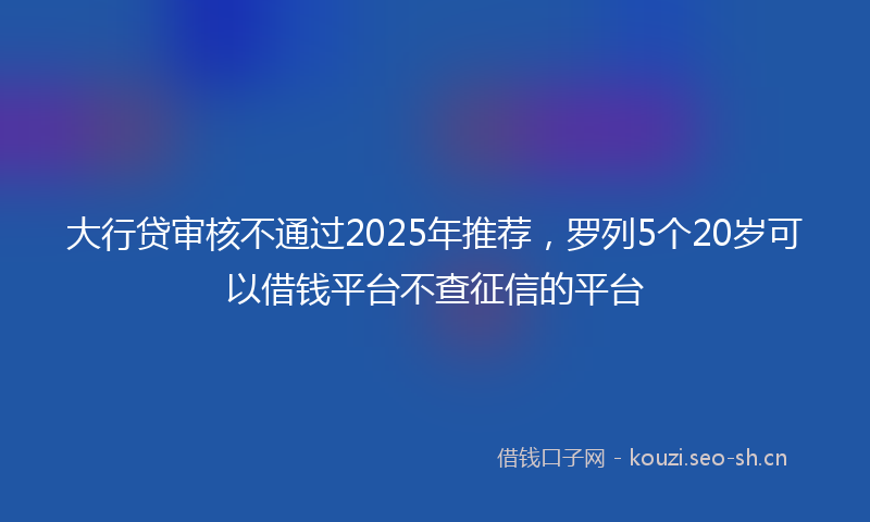 大行贷审核不通过2025年推荐，罗列5个20岁可以借钱平台不查征信的平台