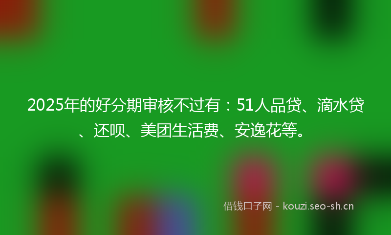 2025年的好分期审核不过有：51人品贷、滴水贷、还呗、美团生活费、安逸花等。
