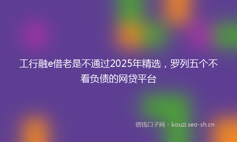 工行融e借老是不通过2025年精选，罗列五个不看负债的网贷平台