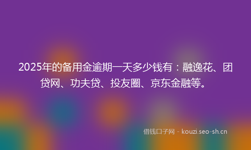 2025年的备用金逾期一天多少钱有：融逸花、团贷网、功夫贷、投友圈、京东金融等。