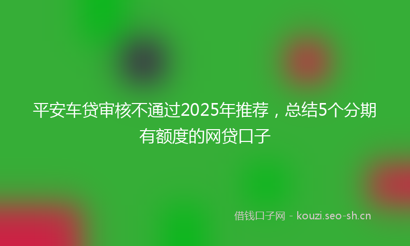 平安车贷审核不通过2025年推荐，总结5个分期有额度的网贷口子