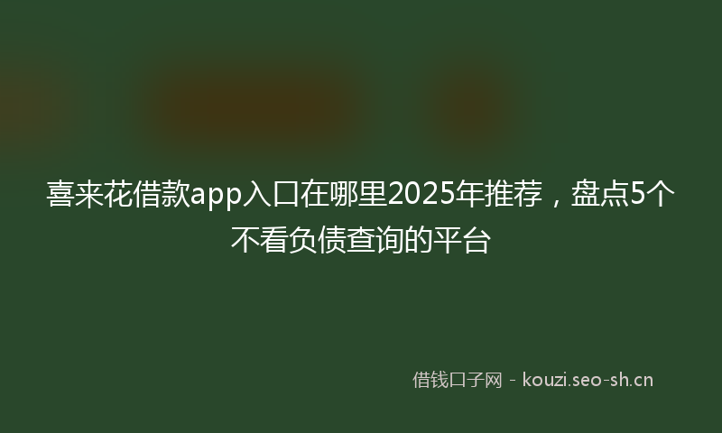 喜来花借款app入口在哪里2025年推荐，盘点5个不看负债查询的平台