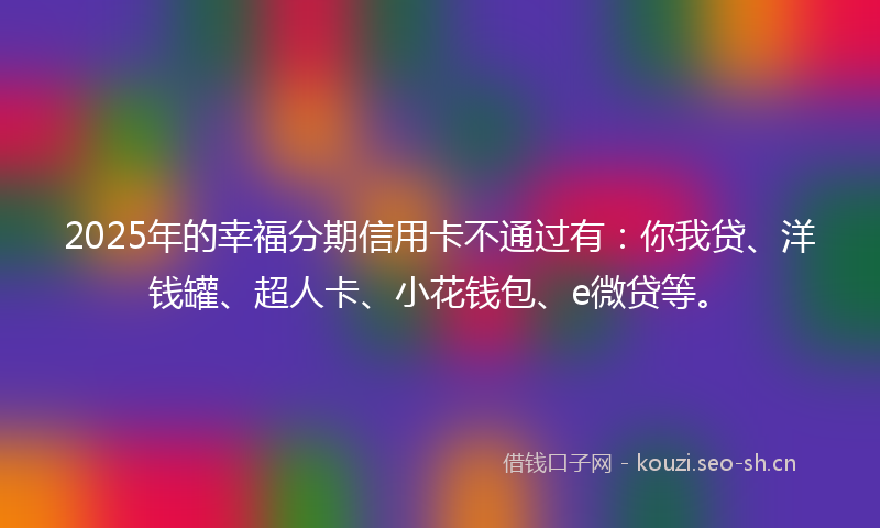 2025年的幸福分期信用卡不通过有：你我贷、洋钱罐、超人卡、小花钱包、e微贷等。
