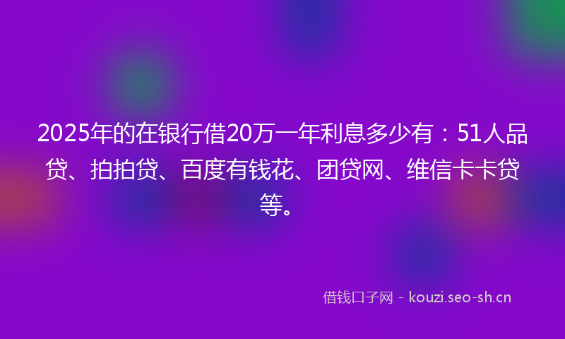 2025年的在银行借20万一年利息多少有：51人品贷、拍拍贷、百度有钱花、团贷网、维信卡卡贷等。