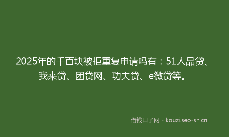 2025年的千百块被拒重复申请吗有：51人品贷、我来贷、团贷网、功夫贷、e微贷等。