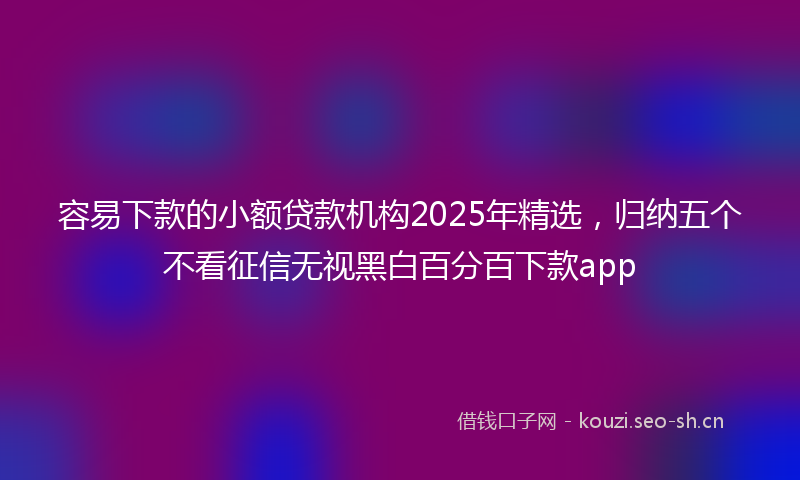 容易下款的小额贷款机构2025年精选，归纳五个不看征信无视黑白百分百下款app