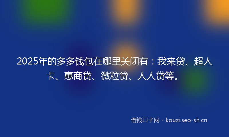 2025年的多多钱包在哪里关闭有：我来贷、超人卡、惠商贷、微粒贷、人人贷等。