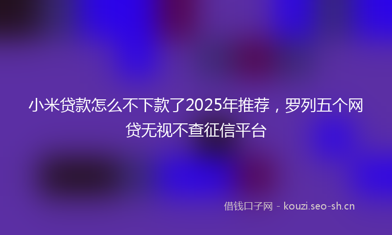 小米贷款怎么不下款了2025年推荐，罗列五个网贷无视不查征信平台