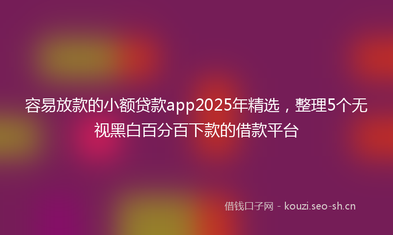 容易放款的小额贷款app2025年精选，整理5个无视黑白百分百下款的借款平台