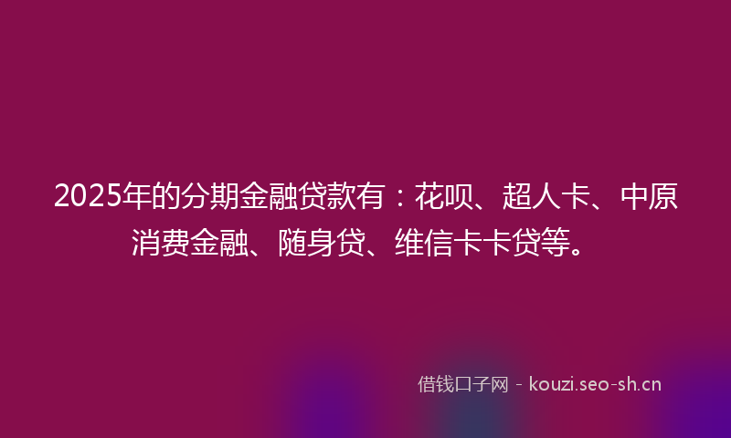 2025年的分期金融贷款有：花呗、超人卡、中原消费金融、随身贷、维信卡卡贷等。