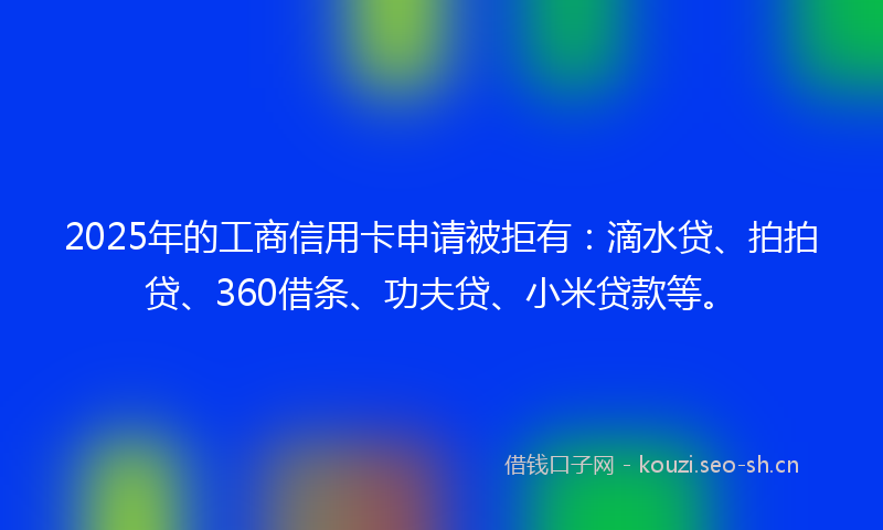 2025年的工商信用卡申请被拒有:滴水贷、拍拍贷、360借条、功夫贷、小米贷款等。