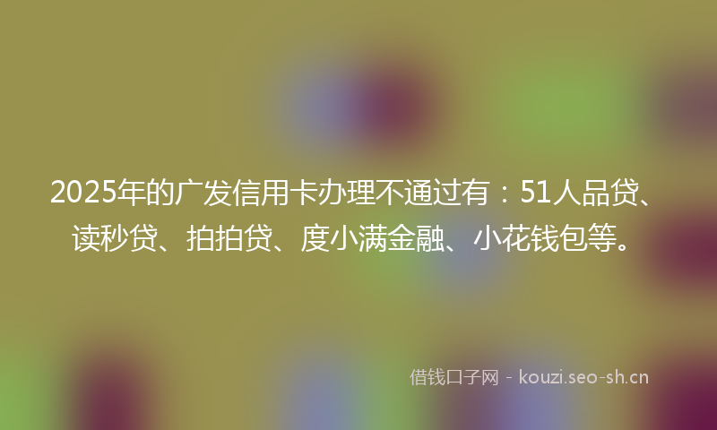 2025年的广发信用卡办理不通过有：51人品贷、读秒贷、拍拍贷、度小满金融、小花钱包等。
